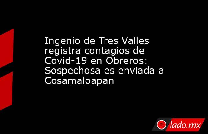 Ingenio de Tres Valles registra contagios de Covid-19 en Obreros: Sospechosa es enviada a Cosamaloapan. Noticias en tiempo real