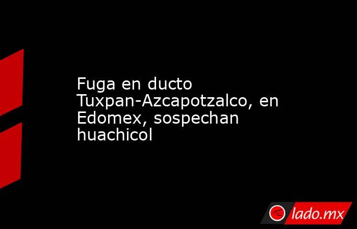 Fuga en ducto Tuxpan-Azcapotzalco, en Edomex, sospechan huachicol. Noticias en tiempo real