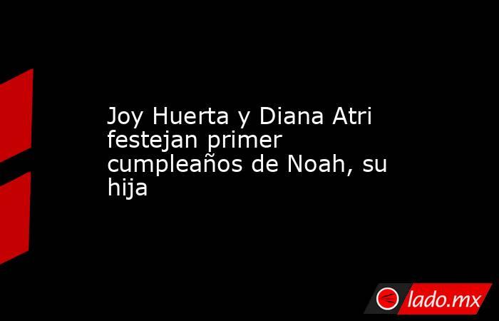 Joy Huerta y Diana Atri festejan primer cumpleaños de Noah, su hija. Noticias en tiempo real