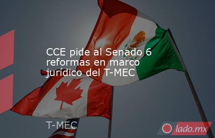 CCE pide al Senado 6 reformas en marco jurídico del T-MEC. Noticias en tiempo real