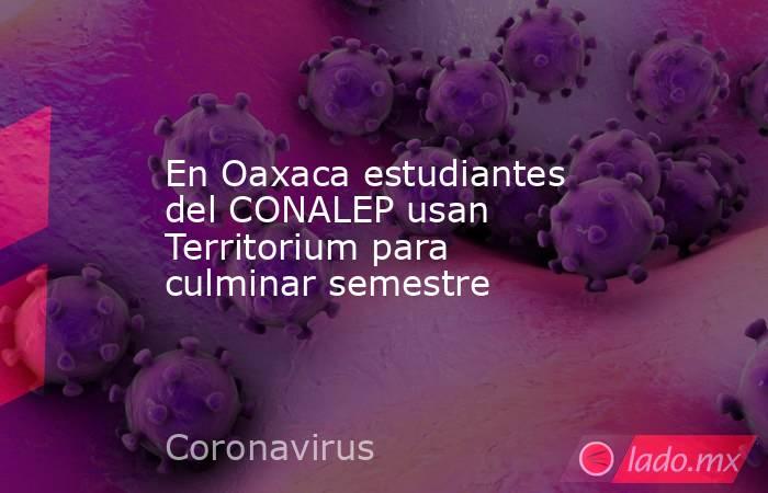 En Oaxaca estudiantes del CONALEP usan Territorium para culminar semestre. Noticias en tiempo real