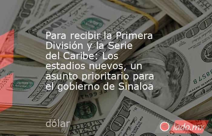 Para recibir la Primera División y la Serie del Caribe: Los estadios nuevos, un asunto prioritario para el gobierno de Sinaloa. Noticias en tiempo real