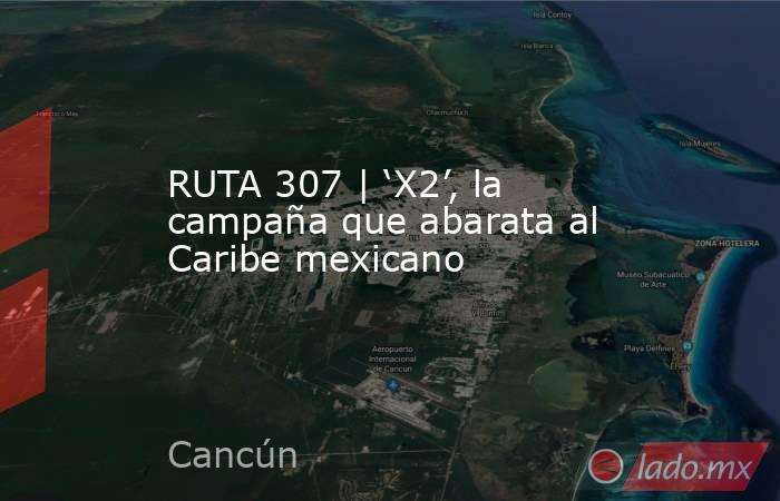 RUTA 307 | ‘X2’, la campaña que abarata al Caribe mexicano. Noticias en tiempo real