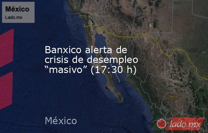 Banxico alerta de crisis de desempleo “masivo” (17:30 h). Noticias en tiempo real