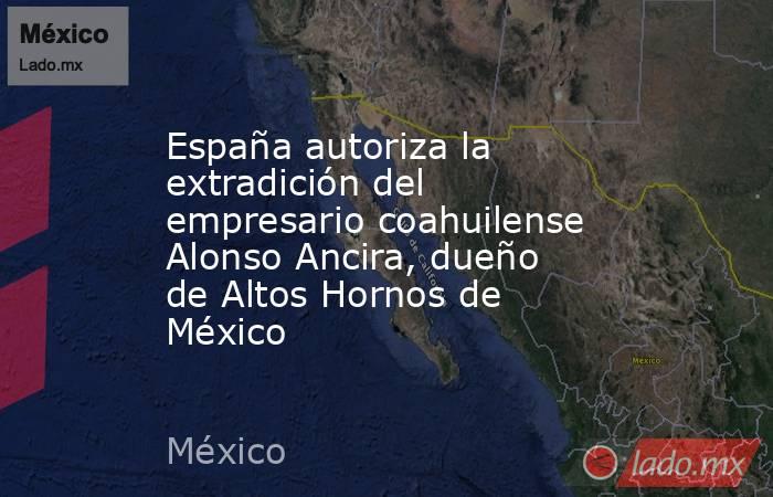 España autoriza la extradición del empresario coahuilense Alonso Ancira, dueño de Altos Hornos de México. Noticias en tiempo real