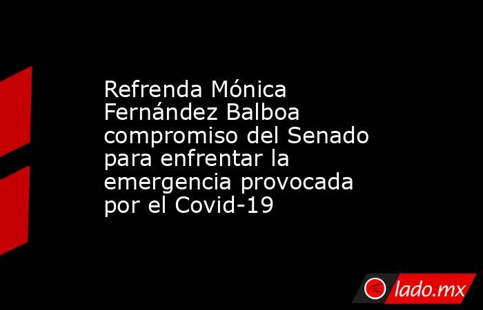 Refrenda Mónica Fernández Balboa compromiso del Senado para enfrentar la emergencia provocada por el Covid-19. Noticias en tiempo real