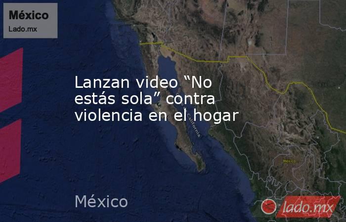 Lanzan video “No estás sola” contra violencia en el hogar. Noticias en tiempo real