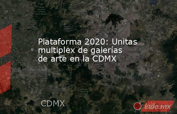 Plataforma 2020: Unitas multiplex de galerías de arte en la CDMX. Noticias en tiempo real