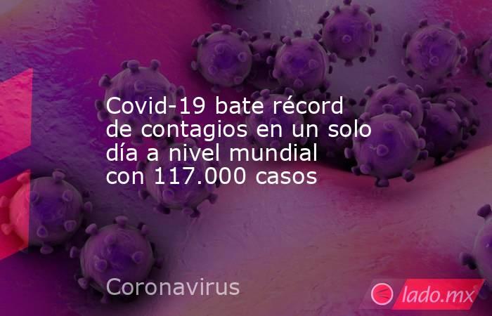 Covid-19 bate récord de contagios en un solo día a nivel mundial con 117.000 casos. Noticias en tiempo real