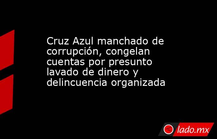 Cruz Azul manchado de corrupción, congelan cuentas por presunto lavado de dinero y delincuencia organizada. Noticias en tiempo real