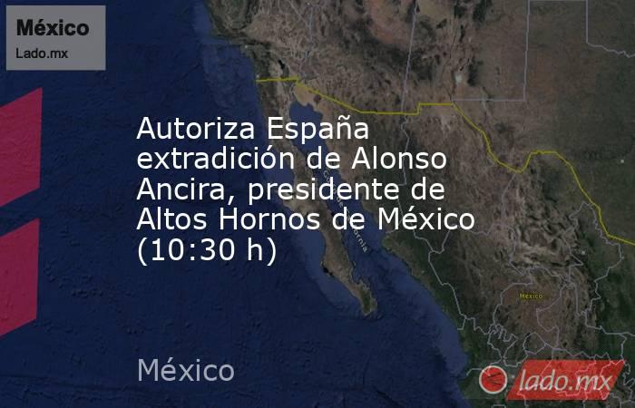 Autoriza España extradición de Alonso Ancira, presidente de Altos Hornos de México (10:30 h). Noticias en tiempo real
