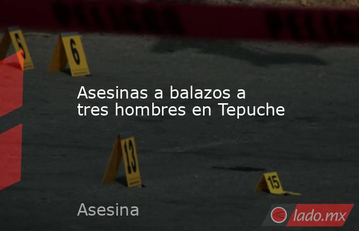 Asesinas a balazos a tres hombres en Tepuche. Noticias en tiempo real