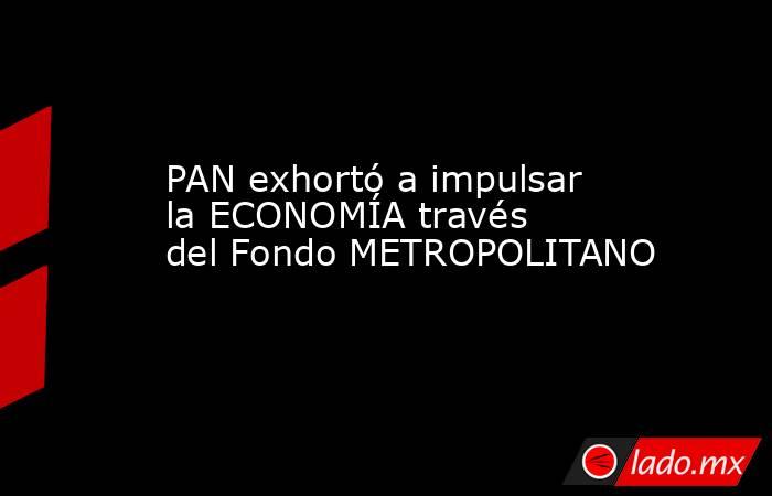 PAN exhortó a impulsar la ECONOMÍA través del Fondo METROPOLITANO. Noticias en tiempo real