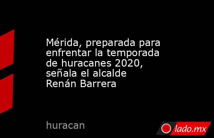Mérida, preparada para enfrentar la temporada de huracanes 2020, señala el alcalde Renán Barrera. Noticias en tiempo real