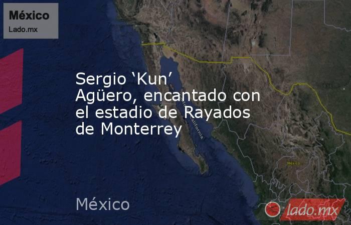 Sergio ‘Kun’ Agüero, encantado con el estadio de Rayados de Monterrey. Noticias en tiempo real