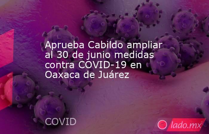 Aprueba Cabildo ampliar al 30 de junio medidas contra COVID-19 en Oaxaca de Juárez. Noticias en tiempo real
