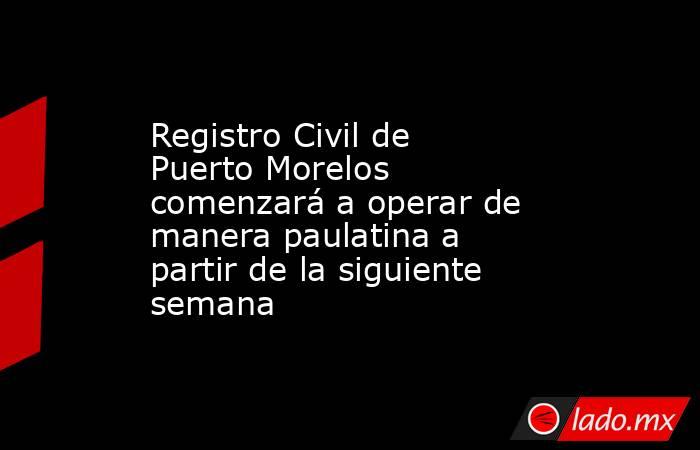 Registro Civil de Puerto Morelos comenzará a operar de manera paulatina a partir de la siguiente semana. Noticias en tiempo real
