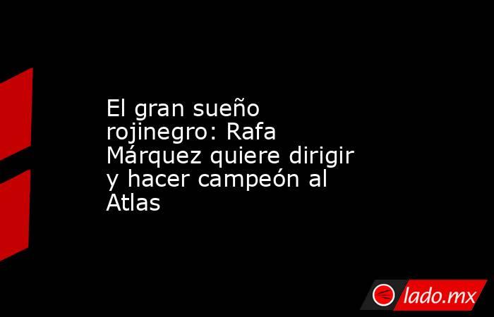 El gran sueño rojinegro: Rafa Márquez quiere dirigir y hacer campeón al Atlas. Noticias en tiempo real