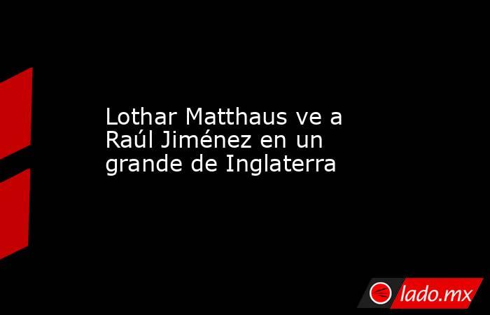 Lothar Matthaus ve a Raúl Jiménez en un grande de Inglaterra. Noticias en tiempo real