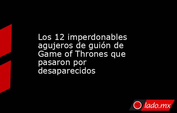 Los 12 imperdonables agujeros de guión de Game of Thrones que pasaron por desaparecidos. Noticias en tiempo real