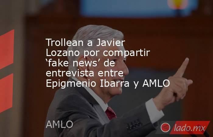 Trollean a Javier Lozano por compartir ‘fake news’ de entrevista entre Epigmenio Ibarra y AMLO. Noticias en tiempo real