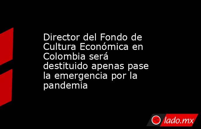Director del Fondo de Cultura Económica en Colombia será destituido apenas pase la emergencia por la pandemia. Noticias en tiempo real