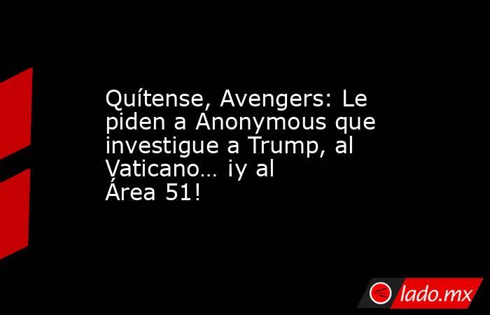 Quítense, Avengers: Le piden a Anonymous que investigue a Trump, al Vaticano… ¡y al Área 51!. Noticias en tiempo real