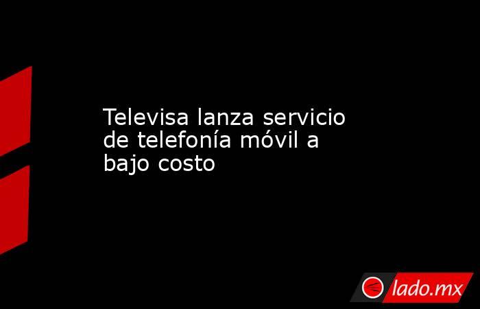 Televisa lanza servicio de telefonía móvil a bajo costo. Noticias en tiempo real
