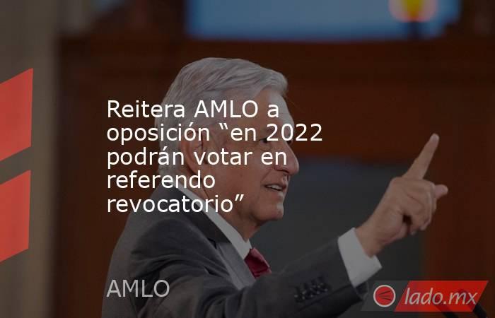 Reitera AMLO a oposición “en 2022 podrán votar en referendo revocatorio”. Noticias en tiempo real