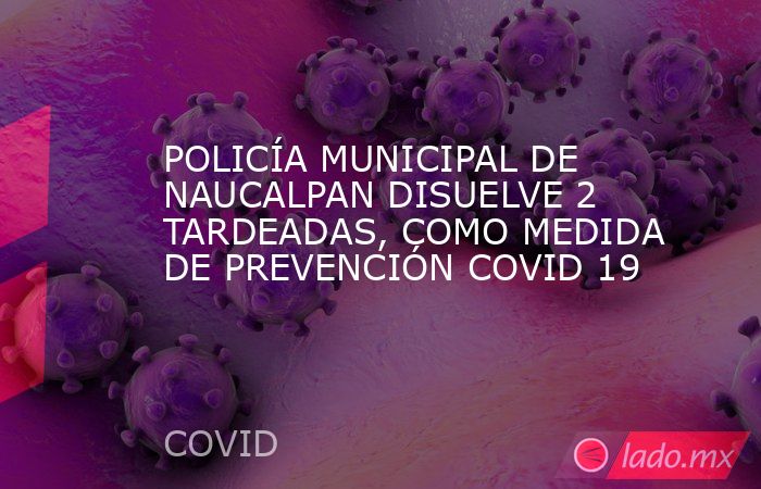 POLICÍA MUNICIPAL DE NAUCALPAN DISUELVE 2 TARDEADAS, COMO MEDIDA DE PREVENCIÓN COVID 19. Noticias en tiempo real