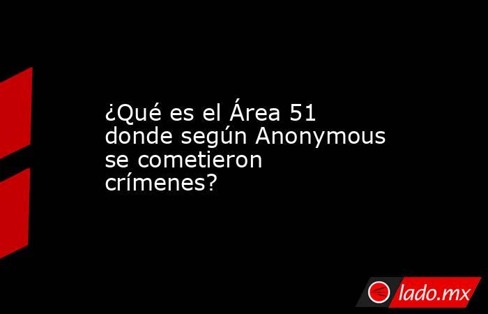 ¿Qué es el Área 51 donde según Anonymous se cometieron crímenes?. Noticias en tiempo real