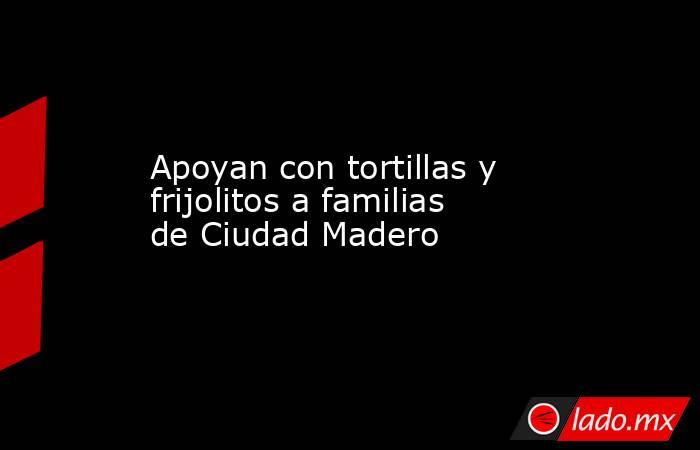 Apoyan con tortillas y frijolitos a familias de Ciudad Madero. Noticias en tiempo real