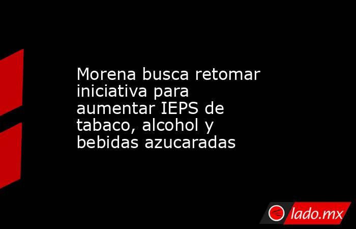 Morena busca retomar iniciativa para aumentar IEPS de tabaco, alcohol y bebidas azucaradas. Noticias en tiempo real