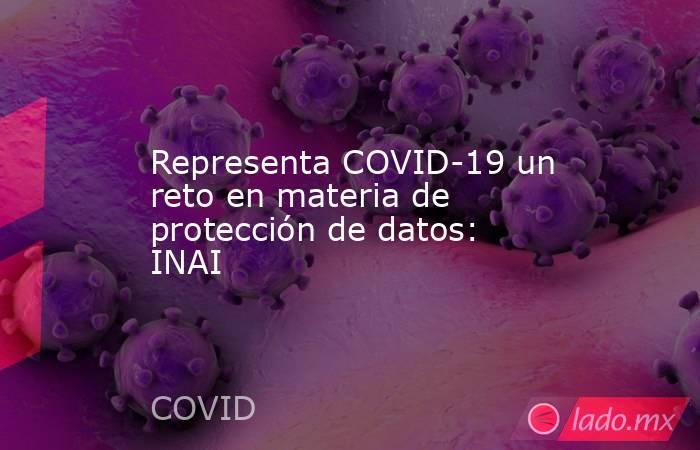 Representa COVID-19 un reto en materia de protección de datos: INAI. Noticias en tiempo real
