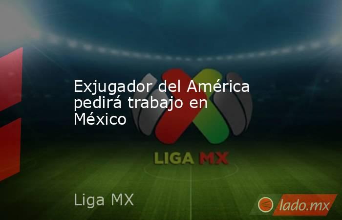 Exjugador del América pedirá trabajo en México. Noticias en tiempo real
