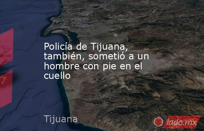Policía de Tijuana, también, sometió a un hombre con pie en el cuello. Noticias en tiempo real