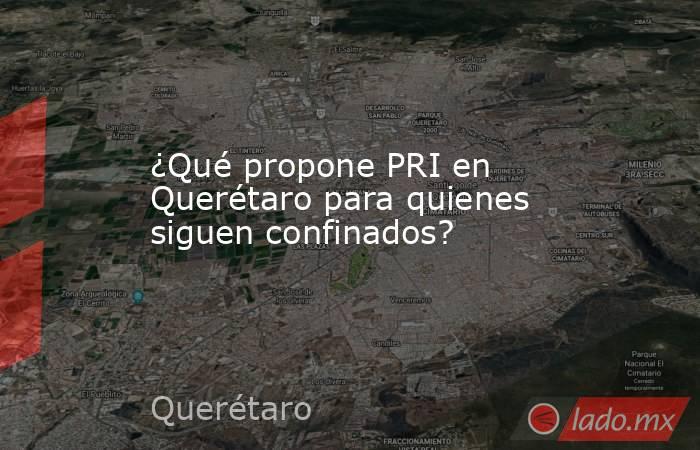 ¿Qué propone PRI en Querétaro para quienes siguen confinados?. Noticias en tiempo real