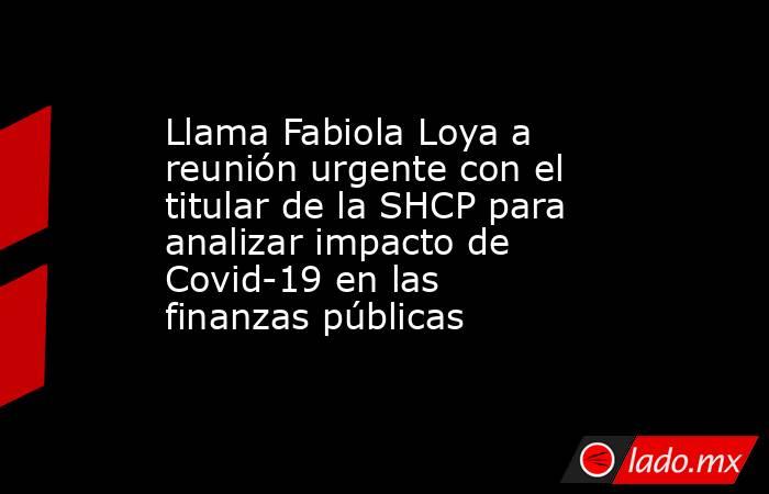 Llama Fabiola Loya a reunión urgente con el titular de la SHCP para analizar impacto de Covid-19 en las finanzas públicas. Noticias en tiempo real