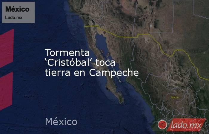 Tormenta ‘Cristóbal’ toca tierra en Campeche. Noticias en tiempo real