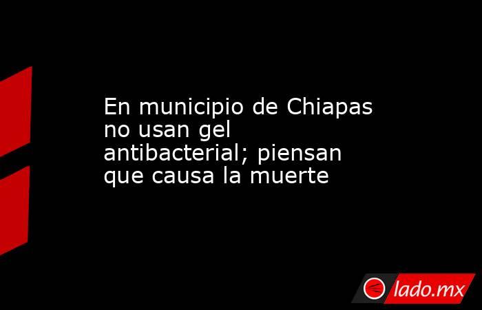 En municipio de Chiapas no usan gel antibacterial; piensan que causa la muerte. Noticias en tiempo real