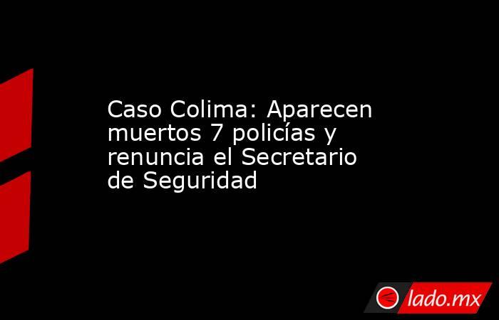 Caso Colima: Aparecen muertos 7 policías y renuncia el Secretario de Seguridad. Noticias en tiempo real