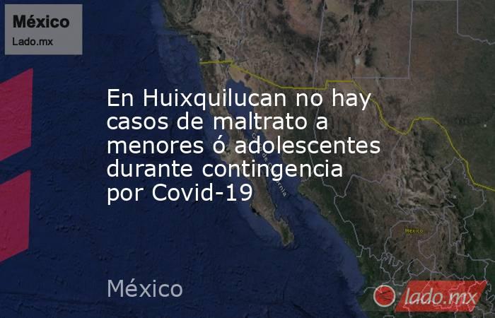 En Huixquilucan no hay casos de maltrato a menores ó adolescentes durante contingencia por Covid-19. Noticias en tiempo real