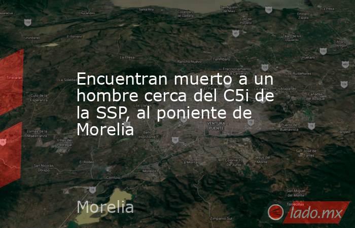 Encuentran muerto a un hombre cerca del C5i de la SSP, al poniente de Morelia. Noticias en tiempo real