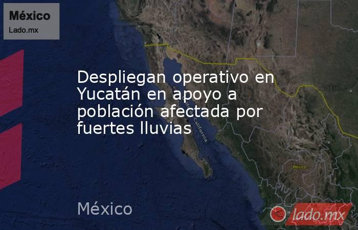 Despliegan operativo en Yucatán en apoyo a población afectada por fuertes lluvias. Noticias en tiempo real