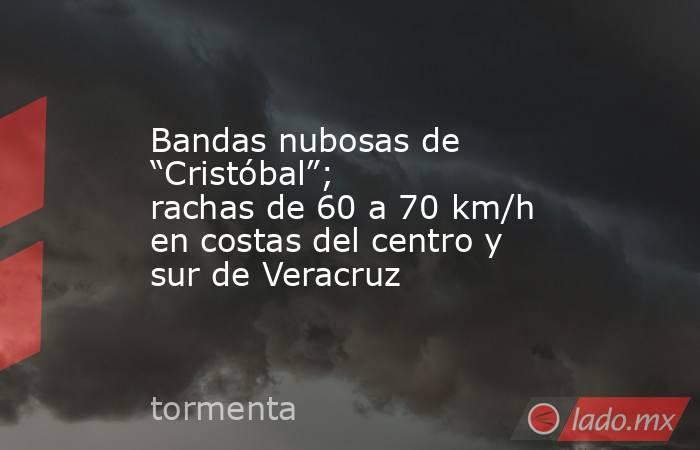 Bandas nubosas de “Cristóbal”; rachas de 60 a 70 km/h en costas del centro y sur de Veracruz. Noticias en tiempo real
