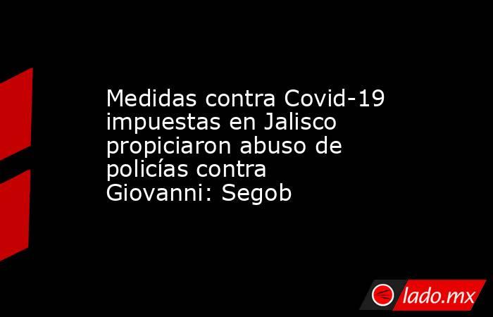 Medidas contra Covid-19 impuestas en Jalisco propiciaron abuso de policías contra Giovanni: Segob. Noticias en tiempo real