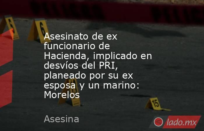 Asesinato de ex funcionario de Hacienda, implicado en desvíos del PRI, planeado por su ex esposa y un marino: Morelos. Noticias en tiempo real