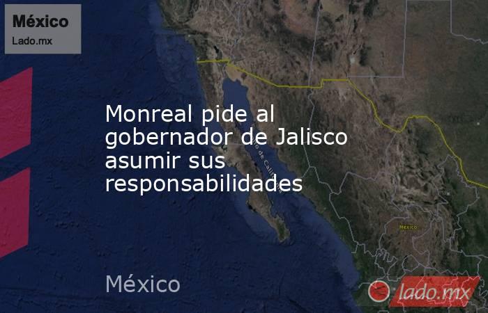 Monreal pide al gobernador de Jalisco asumir sus responsabilidades. Noticias en tiempo real