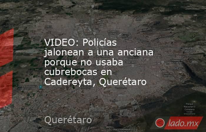 VIDEO: Policías jalonean a una anciana porque no usaba cubrebocas en Cadereyta, Querétaro. Noticias en tiempo real