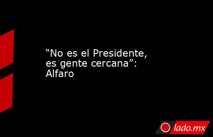 “No es el Presidente, es gente cercana”: Alfaro. Noticias en tiempo real